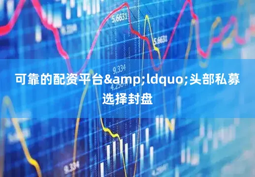 可靠的配资平台&ldquo;头部私募选择封盘