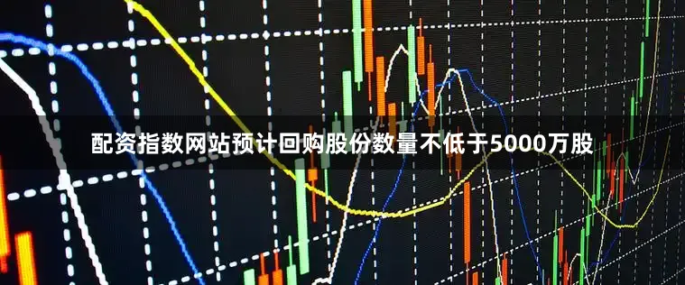 配资指数网站预计回购股份数量不低于5000万股