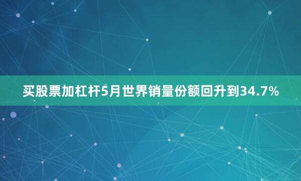 买股票加杠杆5月世界销量份额回升到34.7%