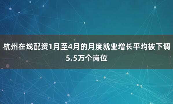 杭州在线配资1月至4月的月度就业增长平均被下调5.5万个岗位