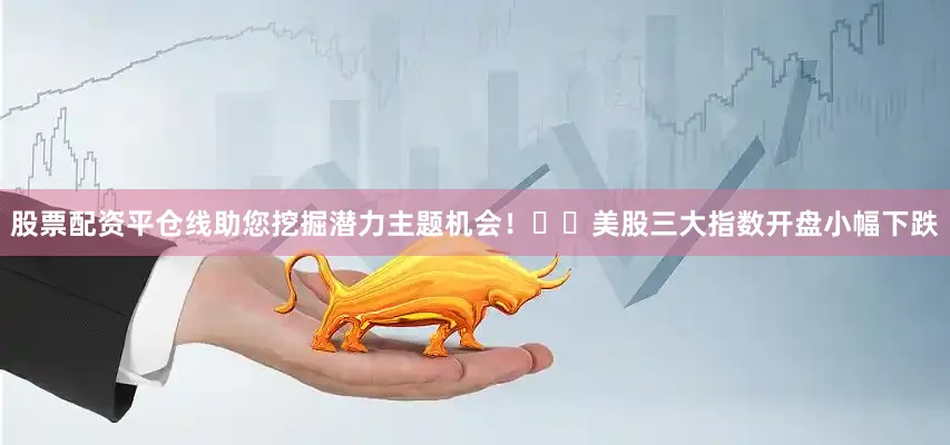 股票配资平仓线助您挖掘潜力主题机会！		美股三大指数开盘小幅下跌