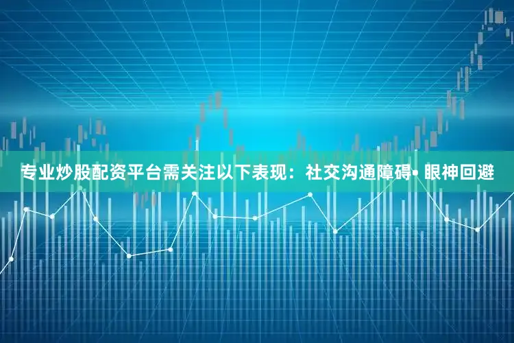 专业炒股配资平台需关注以下表现：社交沟通障碍• 眼神回避