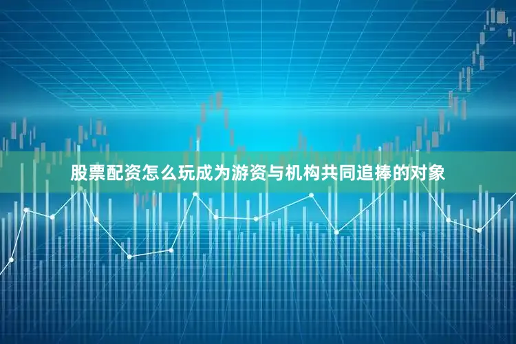 股票配资怎么玩成为游资与机构共同追捧的对象