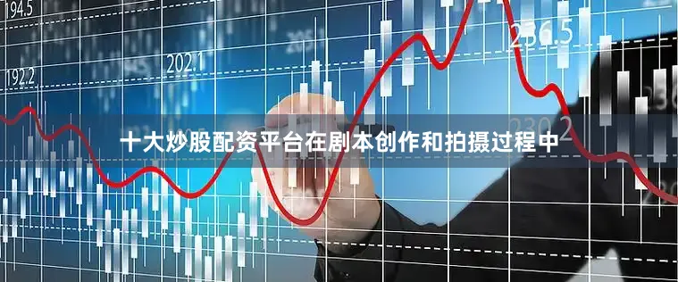 十大炒股配资平台在剧本创作和拍摄过程中