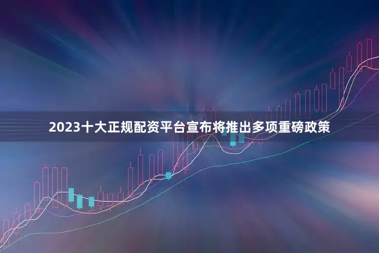 2023十大正规配资平台宣布将推出多项重磅政策