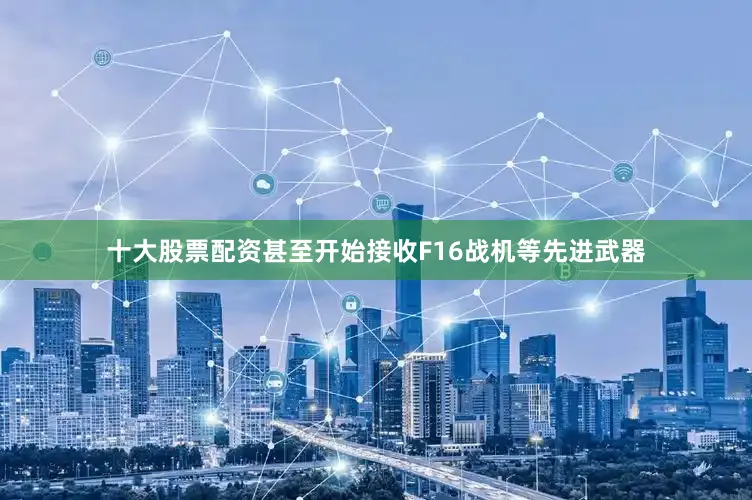 十大股票配资甚至开始接收F16战机等先进武器