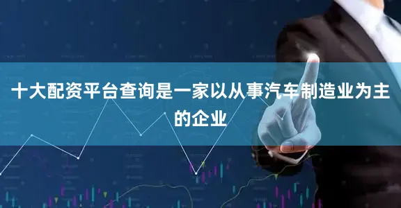十大配资平台查询是一家以从事汽车制造业为主的企业