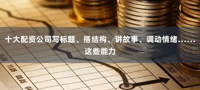 十大配资公司写标题、搭结构、讲故事、调动情绪……这些能力