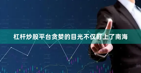 杠杆炒股平台贪婪的目光不仅盯上了南海