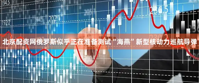 北京配资网俄罗斯似乎正在准备测试“海燕”新型核动力巡航导弹
