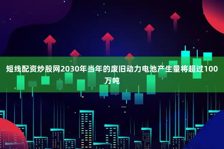 短线配资炒股网2030年当年的废旧动力电池产生量将超过100万吨