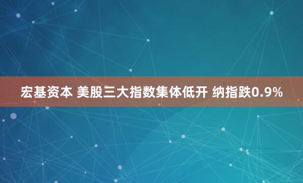 宏基资本 美股三大指数集体低开 纳指跌0.9%