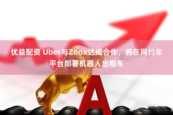 优益配资 Uber与Zoox达成合作，将在网约车平台部署机器人出租车