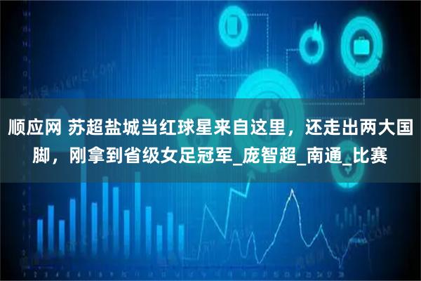 顺应网 苏超盐城当红球星来自这里，还走出两大国脚，刚拿到省级女足冠军_庞智超_南通_比赛