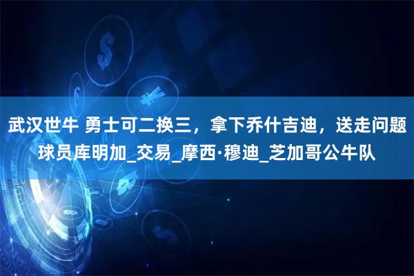 武汉世牛 勇士可二换三，拿下乔什吉迪，送走问题球员库明加_交易_摩西·穆迪_芝加哥公牛队