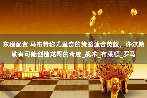 东程配资 马布特称尤里奇的策略适合英超，许尔策勒有可能创造龙哥的奇迹_战术_布莱顿_罗马
