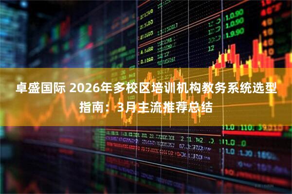 卓盛国际 2026年多校区培训机构教务系统选型指南：3月主流推荐总结