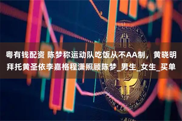 粤有钱配资 陈梦称运动队吃饭从不AA制，黄晓明拜托黄圣依李嘉格程潇照顾陈梦_男生_女生_买单