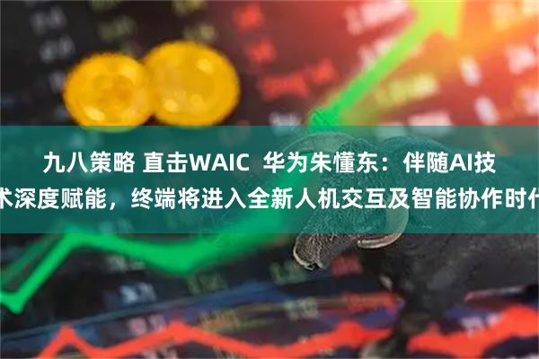 九八策略 直击WAIC  华为朱懂东：伴随AI技术深度赋能，终端将进入全新人机交互及智能协作时代