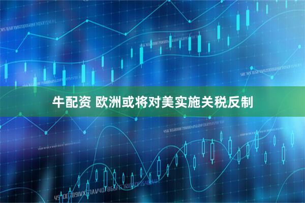 牛配资 欧洲或将对美实施关税反制