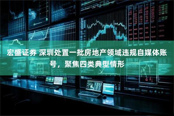 宏盛证券 深圳处置一批房地产领域违规自媒体账号，聚焦四类典型情形