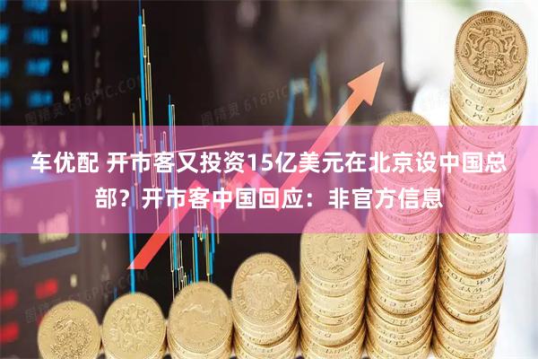 车优配 开市客又投资15亿美元在北京设中国总部？开市客中国回应：非官方信息