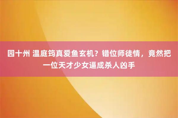 园十州 温庭筠真爱鱼玄机？错位师徒情，竟然把一位天才少女逼成杀人凶手